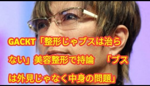 GACKT「整形じゃブスは治らない」美容整形で持論　「ブスは外見じゃなく中身の問題」